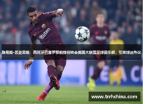 路易斯·苏亚雷斯：西班牙巴塞罗那前锋将转会美国大联盟足球俱乐部，引发球迷热议